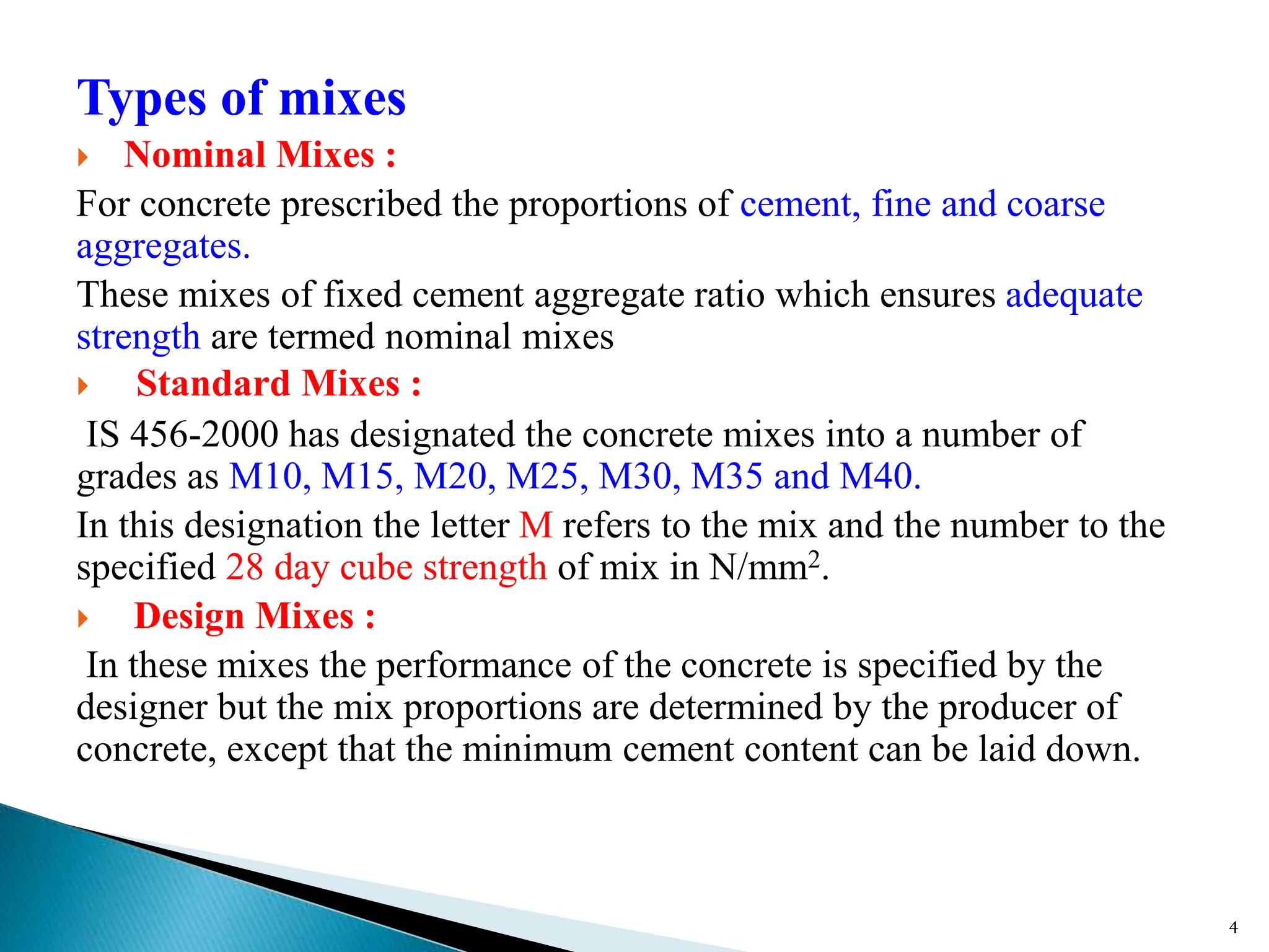 Types of mixes
 Nominal Mixes :
For concrete prescribed the proportions of cement, fine and coarse
aggregates.
These mixes of fixed cement aggregate ratio which ensures adequate
strength are termed nominal mixes
 Standard Mixes :
IS 456-2000 has designated the concrete mixes into a number of
grades as M10, M15, M20, M25, M30, M35 and M40.
In this designation the letter M refers to the mix and the number to the
specified 28 day cube strength of mix in N/mm2.
 Design Mixes :
In these mixes the performance of the concrete is specified by the
designer but the mix proportions are determined by the producer of
concrete, except that the minimum cement content can be laid down.
4
 