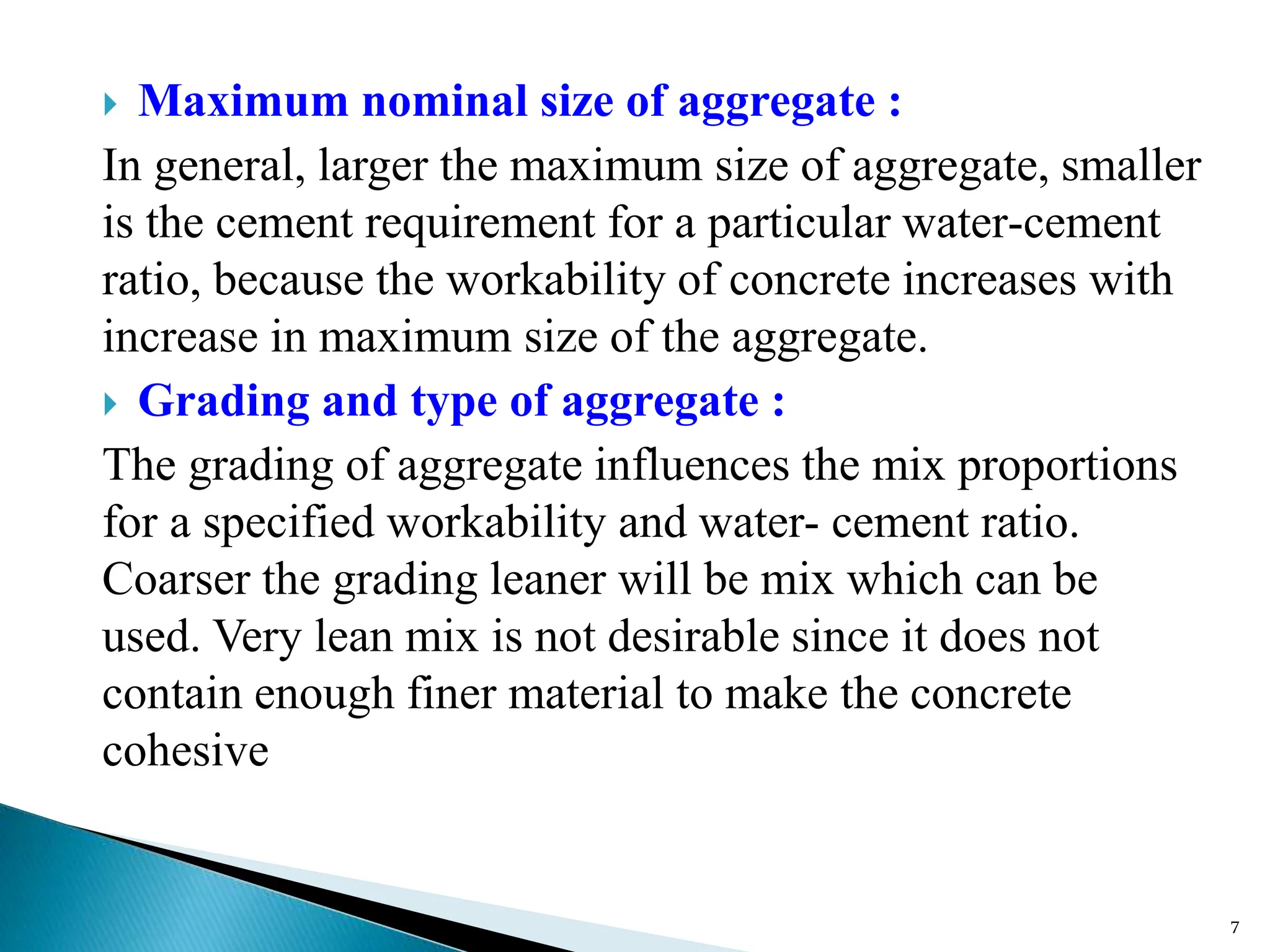  Maximum nominal size of aggregate :
In general, larger the maximum size of aggregate, smaller
is the cement requirement for a particular water-cement
ratio, because the workability of concrete increases with
increase in maximum size of the aggregate.
 Grading and type of aggregate :
The grading of aggregate influences the mix proportions
for a specified workability and water- cement ratio.
Coarser the grading leaner will be mix which can be
used. Very lean mix is not desirable since it does not
contain enough finer material to make the concrete
cohesive
7
 