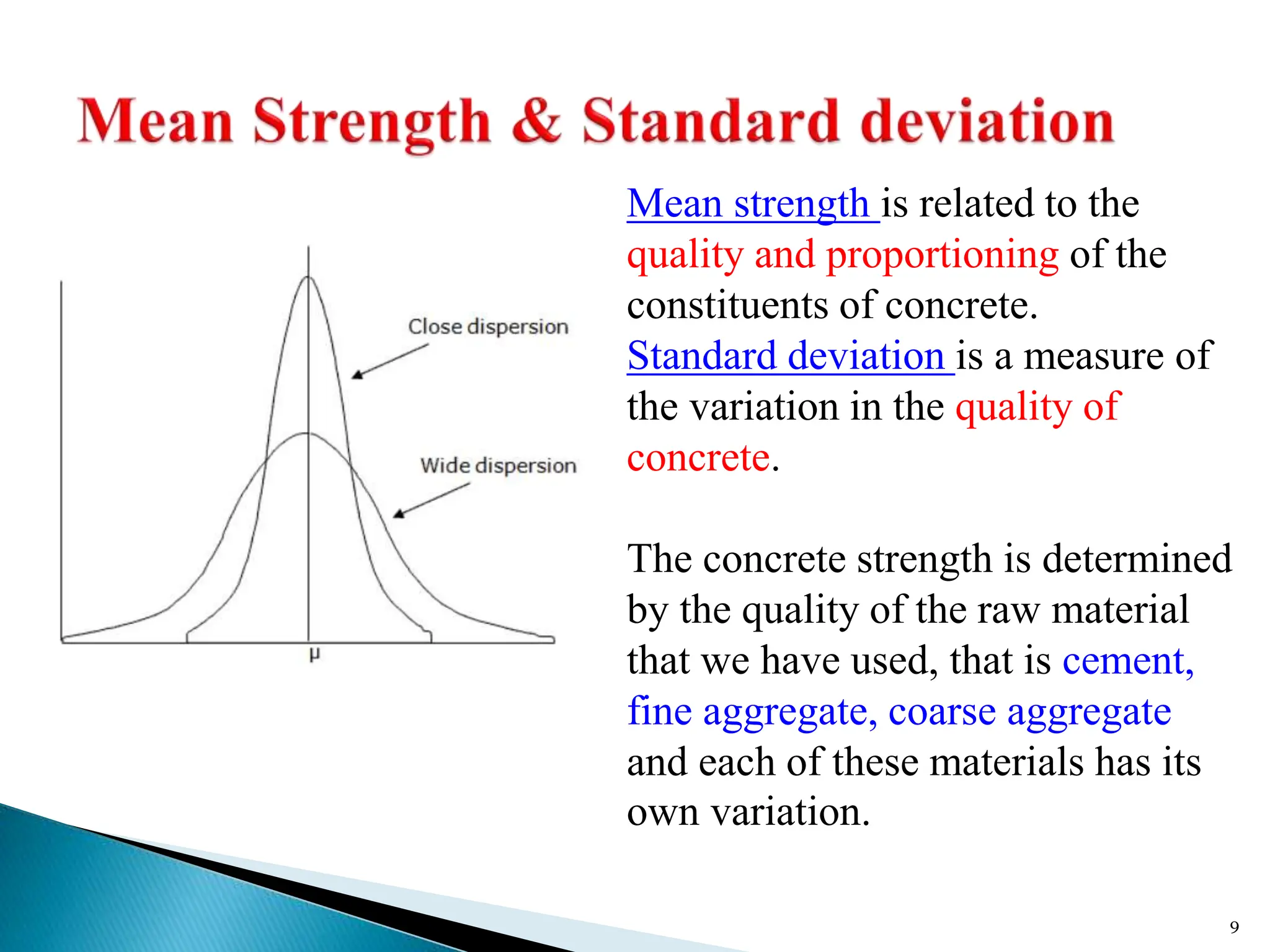 9
Mean strength is related to the
quality and proportioning of the
constituents of concrete.
Standard deviation is a measure of
the variation in the quality of
concrete.
The concrete strength is determined
by the quality of the raw material
that we have used, that is cement,
fine aggregate, coarse aggregate
and each of these materials has its
own variation.
 