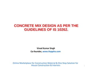 CONCRETE MIX DESIGN AS PER THE
GUIDELINES OF IS 10262.
Vinod Kumar Singh
Co-founder, www.Happho.com
Online Marketplace for Construction Material & One Stop Solution for
House Construction & Interiors 1
 