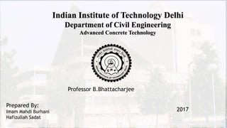 Indian Institute of Technology Delhi
Department of Civil Engineering
Advanced Concrete Technology
1
Prepared By:
Imam Mahdi Burhani
Hafizullah Sadat
Professor B.Bhattacharjee
2017
 