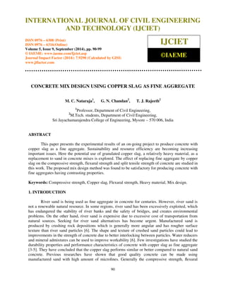 Proceedings of the 2nd International Conference on Current Trends in Engineering and Management ICCTEM -2014 
INTERNATIONAL JOURNAL OF CIVIL ENGINEERING 
17 – 19, July 2014, Mysore, Karnataka, India 
AND TECHNOLOGY (IJCIET) 
ISSN 0976 – 6308 (Print) 
ISSN 0976 – 6316(Online) 
Volume 5, Issue 9, September (2014), pp. 90-99 
© IAEME: www.iaeme.com/Ijciet.asp 
Journal Impact Factor (2014): 7.9290 (Calculated by GISI) 
www.jifactor.com 
90 
 
IJCIET 
©IAEME 
CONCRETE MIX DESIGN USING COPPER SLAG AS FINE AGGREGATE 
M. C. Nataraja1, G. N. Chandan2, T. J. Rajeeth2 
1Professor, Department of Civil Engineering, 
2M.Tech. students, Department of Civil Engineering, 
Sri Jayachamarajendra College of Engineering, Mysore – 570 006, India 
ABSTRACT 
This paper presents the experimental results of an on-going project to produce concrete with 
copper slag as a fine aggregate. Sustainability and resource efficiency are becoming increasing 
important issues. Here the potential use of granulated copper slag, a relatively heavy material, as a 
replacement to sand in concrete mixes is explored. The effect of replacing fine aggregate by copper 
slag on the compressive strength, flexural strength and split tensile strength of concrete are studied in 
this work. The proposed mix design method was found to be satisfactory for producing concrete with 
fine aggregates having contrasting properties. 
Keywords: Compressive strength, Copper slag, Flexural strength, Heavy material, Mix design. 
1. INTRODUCTION 
River sand is being used as fine aggregate in concrete for centuries. However, river sand is 
not a renewable natural resource. In some regions, river sand has been excessively exploited, which 
has endangered the stability of river banks and the safety of bridges, and creates environmental 
problems. On the other hand, river sand is expensive due to excessive cost of transportation from 
natural sources. Seeking for river sand alternatives has become urgent. Manufactured sand is 
produced by crushing rock depositions which is generally more angular and has rougher surface 
texture than river sand particles [6]. The shape and texture of crushed sand particles could lead to 
improvements in the strength of concrete due to better interlocking between particles. Water reducers 
and mineral admixtures can be used to improve workability [6]. Few investigations have studied the 
durability properties and performance characteristics of concrete with copper slag as fine aggregate 
[3-5]. They have concluded that the copper slag performs similar or better compared to natural sand 
concrete. Previous researches have shown that good quality concrete can be made using 
manufactured sand with high amount of microfines. Generally the compressive strength, flexural 
 