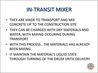 • THEY ARE MADE TO TRANSPORT AND MIX
CONCRETE UP TO THE CONSTRUCTION SITE
• THEY CAN BE CHARGED WITH DRY MATERIALS AND
WATER, WITH MIXING OCCURING DURING
TRANSPORT
• WITH THIS PROCESS , THE MATERIALS HAS ALREADY
BEEN MIXING.
• IT MAINTAIN THE MATERIAL’S LIQUID STATE
THROUGH TURNING OF THE DRUM UNTIL DELIVERY
IN-TRANSIT MIXER
 