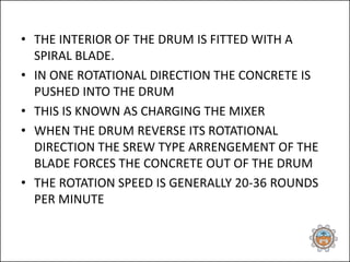 • THE INTERIOR OF THE DRUM IS FITTED WITH A
SPIRAL BLADE.
• IN ONE ROTATIONAL DIRECTION THE CONCRETE IS
PUSHED INTO THE DRUM
• THIS IS KNOWN AS CHARGING THE MIXER
• WHEN THE DRUM REVERSE ITS ROTATIONAL
DIRECTION THE SREW TYPE ARRENGEMENT OF THE
BLADE FORCES THE CONCRETE OUT OF THE DRUM
• THE ROTATION SPEED IS GENERALLY 20-36 ROUNDS
PER MINUTE
 