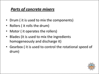 Parts of concrete mixers
• Drum ( it is used to mix the components)
• Rollers ( it rolls the drum)
• Motor ( it operates the rollers)
• Blades (it is used to mix the ingredients
homogeneously and discharge it)
• Gearbox ( it is used to control the rotational speed of
drum)
 