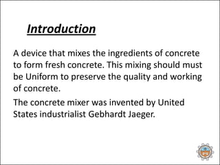 Introduction
A device that mixes the ingredients of concrete
to form fresh concrete. This mixing should must
be Uniform to preserve the quality and working
of concrete.
The concrete mixer was invented by United
States industrialist Gebhardt Jaeger.
 