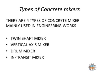 Types of Concrete mixers
THERE ARE 4 TYPES OF CONCRETE MIXER
MAINLY USED IN ENGINEERING WORKS
• TWIN SHAFT MIXER
• VERTICAL AXIS MIXER
• DRUM MIXER
• IN-TRANSIT MIXER
 