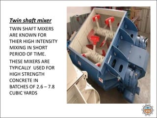 Twin shaft mixer
TWIN SHAFT MIXERS
ARE KNOWN FOR
THIER HIGH INTENSITY
MIXING IN SHORT
PERIOD OF TIME.
THESE MIXERS ARE
TYPICALLY USED FOR
HIGH STRENGTH
CONCRETE IN
BATCHES OF 2.6 – 7.8
CUBIC YARDS
 