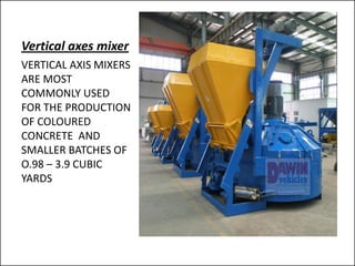 Vertical axes mixer
VERTICAL AXIS MIXERS
ARE MOST
COMMONLY USED
FOR THE PRODUCTION
OF COLOURED
CONCRETE AND
SMALLER BATCHES OF
O.98 – 3.9 CUBIC
YARDS
 