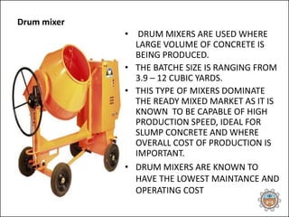 Drum mixer
• DRUM MIXERS ARE USED WHERE
LARGE VOLUME OF CONCRETE IS
BEING PRODUCED.
• THE BATCHE SIZE IS RANGING FROM
3.9 – 12 CUBIC YARDS.
• THIS TYPE OF MIXERS DOMINATE
THE READY MIXED MARKET AS IT IS
KNOWN TO BE CAPABLE OF HIGH
PRODUCTION SPEED, IDEAL FOR
SLUMP CONCRETE AND WHERE
OVERALL COST OF PRODUCTION IS
IMPORTANT.
• DRUM MIXERS ARE KNOWN TO
HAVE THE LOWEST MAINTANCE AND
OPERATING COST
 