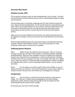 Concrete Music Brief

Matthew Lovett, CSM

You are going to compose a piece of music lasting between 3 and 4 minutes. The piece
must be structured and demonstrate that you have an understanding of dynamics, speed,
tone and texture.

The key thing to bear in mind when composing music this way is that the sounds that
your using are the basic building blocks: let the sounds dictate the musical decisions you
make. Don’t use set rhythm patterns or try to use your sounds to make beats as such,
this project is about listening to the raw materials you’ve got and making musical
choices based on what you hear, not how they can fit into some kind of rhythmic
scheme.

Again, don’t try to write melodies as such with your raw material, what you have may
be suggestive of melody or even harmony, but let the sounds decide the tonal structure
for you.

Work through the following exercises using the techniques and skills delivered during
the Music Tech/Pro Tools induction sessions. If you have any questions or need
clarification, please book a tutorial as soon as possible.

Collecting Source Material

Step 1:        Collect at least 10 sounds from the environment. There is no limit to
the type of sounds you can collect: indoor/outdoor, short/long, loud/quiet, bright/dull,
pitched/unpitched. What you must remember is that you are going to be using these
sounds as raw material for your compositions, so make sure you get clean recordings
and think about how you are going to use them. For example, the sounds of a crowded
room, a busy train station or a motorway might be interesting but it will be very difficult
to manipulate these sounds. Focus on capturing individual sounds – you can combine
them later.

Step 2:        For this project, you will be using Pro Tools with an M-Box, so you can
easily record direct to computer. If you have recorded your sounds using a mobile or a
minidisc recorder, then you must now transfer your recordings onto a computer.

Composition

Step 3:         Your first task is to make 45 seconds of sound/music using only one
sample. Pro Tools has a number audio processing effects, but start by making
adjustments to pitch, direction (using reverse), EQ (to alter the timbre) and time
stretching (altering the duration of your sample).

At this point you must start to think musically:
 