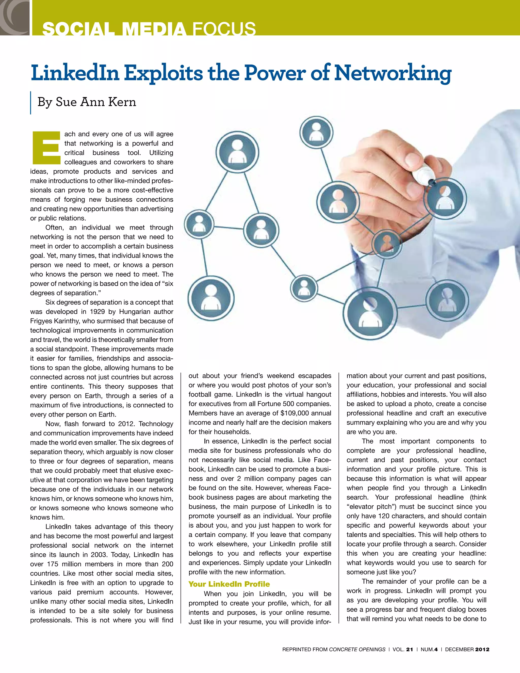 SOCIAL MEDIA FOCUS

LinkedIn Exploits the Power of Networking
  By Sue Ann Kern



E
             ach and every one of us will agree
             that networking is a powerful and
             critical business tool. Utilizing
             colleagues and coworkers to share
ideas, promote products and services and
make introductions to other like-minded profes-
sionals can prove to be a more cost-effective
means of forging new business connections
and creating new opportunities than advertising
or public relations.
      Often, an individual we meet through
networking is not the person that we need to
meet in order to accomplish a certain business
goal. Yet, many times, that individual knows the
person we need to meet, or knows a person
who knows the person we need to meet. The
power of networking is based on the idea of “six
degrees of separation.”
      Six degrees of separation is a concept that
was developed in 1929 by Hungarian author
Frigyes Karinthy, who surmised that because of
technological improvements in communication
and travel, the world is theoretically smaller from
a social standpoint. These improvements made
it easier for families, friendships and associa-
tions to span the globe, allowing humans to be
connected across not just countries but across        out about your friend’s weekend escapades           mation about your current and past positions,
entire continents. This theory supposes that          or where you would post photos of your son’s        your education, your professional and social
every person on Earth, through a series of a          football game. LinkedIn is the virtual hangout      affiliations, hobbies and interests. You will also
maximum of five introductions, is connected to        for executives from all Fortune 500 companies.      be asked to upload a photo, create a concise
every other person on Earth.                          Members have an average of $109,000 annual          professional headline and craft an executive
      Now, flash forward to 2012. Technology          income and nearly half are the decision makers      summary explaining who you are and why you
and communication improvements have indeed            for their households.                               are who you are.
made the world even smaller. The six degrees of             In essence, LinkedIn is the perfect social           The most important components to
separation theory, which arguably is now closer       media site for business professionals who do        complete are your professional headline,
to three or four degrees of separation, means         not necessarily like social media. Like Face-       current and past positions, your contact
that we could probably meet that elusive exec-        book, LinkedIn can be used to promote a busi-       information and your profile picture. This is
utive at that corporation we have been targeting      ness and over 2 million company pages can           because this information is what will appear
because one of the individuals in our network         be found on the site. However, whereas Face-        when people find you through a LinkedIn
knows him, or knows someone who knows him,            book business pages are about marketing the         search. Your professional headline (think
or knows someone who knows someone who                business, the main purpose of LinkedIn is to        “elevator pitch”) must be succinct since you
knows him.                                            promote yourself as an individual. Your profile     only have 120 characters, and should contain
      LinkedIn takes advantage of this theory         is about you, and you just happen to work for       specific and powerful keywords about your
and has become the most powerful and largest          a certain company. If you leave that company        talents and specialties. This will help others to
professional social network on the internet           to work elsewhere, your LinkedIn profile still      locate your profile through a search. Consider
since its launch in 2003. Today, LinkedIn has         belongs to you and reflects your expertise          this when you are creating your headline:
over 175 million members in more than 200             and experiences. Simply update your LinkedIn        what keywords would you use to search for
countries. Like most other social media sites,        profile with the new information.                   someone just like you?
LinkedIn is free with an option to upgrade to         Your LinkedIn Profile                                      The remainder of your profile can be a
various paid premium accounts. However,                    When you join LinkedIn, you will be            work in progress. LinkedIn will prompt you
unlike many other social media sites, LinkedIn        prompted to create your profile, which, for all     as you are developing your profile. You will
is intended to be a site solely for business          intents and purposes, is your online resume.        see a progress bar and frequent dialog boxes
professionals. This is not where you will find        Just like in your resume, you will provide infor-   that will remind you what needs to be done to



                                                                                      REPRINTED FROM CONCRETE OPENINGS | VOL. 21 | NUM.4 | DECEMBER 2012
 