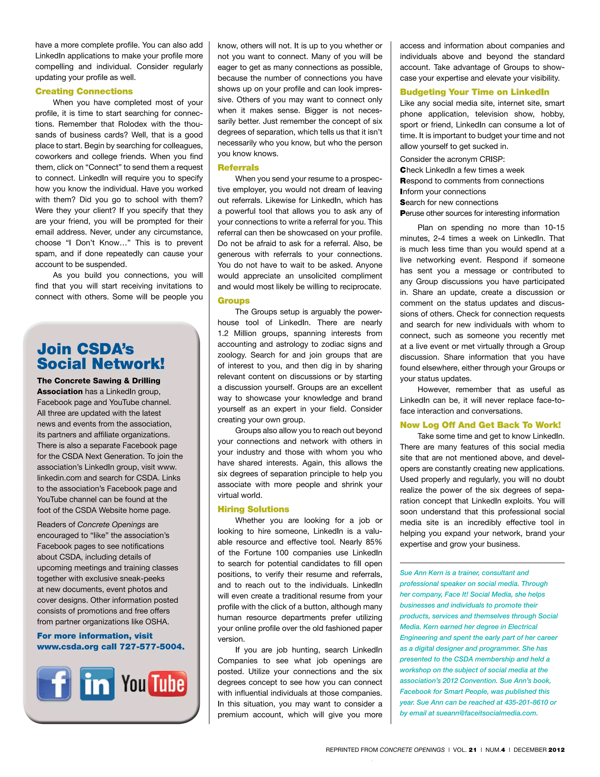 have a more complete profile. You can also add       know, others will not. It is up to you whether or     access and information about companies and
LinkedIn applications to make your profile more      not you want to connect. Many of you will be          individuals above and beyond the standard
compelling and individual. Consider regularly        eager to get as many connections as possible,         account. Take advantage of Groups to show-
updating your profile as well.                       because the number of connections you have            case your expertise and elevate your visibility.
Creating Connections                                 shows up on your profile and can look impres-         Budgeting Your Time on LinkedIn
      When you have completed most of your           sive. Others of you may want to connect only          Like any social media site, internet site, smart
profile, it is time to start searching for connec-   when it makes sense. Bigger is not neces-             phone application, television show, hobby,
tions. Remember that Rolodex with the thou-          sarily better. Just remember the concept of six       sport or friend, LinkedIn can consume a lot of
sands of business cards? Well, that is a good        degrees of separation, which tells us that it isn’t   time. It is important to budget your time and not
place to start. Begin by searching for colleagues,   necessarily who you know, but who the person          allow yourself to get sucked in.
coworkers and college friends. When you find         you know knows.
                                                                                                           Consider the acronym CRISP:
them, click on “Connect” to send them a request      Referrals                                             Check LinkedIn a few times a week
to connect. LinkedIn will require you to specify           When you send your resume to a prospec-         Respond to comments from connections
how you know the individual. Have you worked         tive employer, you would not dream of leaving         Inform your connections
with them? Did you go to school with them?           out referrals. Likewise for LinkedIn, which has       Search for new connections
Were they your client? If you specify that they      a powerful tool that allows you to ask any of         Peruse other sources for interesting information
are your friend, you will be prompted for their      your connections to write a referral for you. This
                                                                                                                 Plan on spending no more than 10-15
email address. Never, under any circumstance,        referral can then be showcased on your profile.
                                                                                                           minutes, 2-4 times a week on LinkedIn. That
choose “I Don’t Know…” This is to prevent            Do not be afraid to ask for a referral. Also, be
                                                                                                           is much less time than you would spend at a
spam, and if done repeatedly can cause your          generous with referrals to your connections.
                                                                                                           live networking event. Respond if someone
account to be suspended.                             You do not have to wait to be asked. Anyone
                                                                                                           has sent you a message or contributed to
      As you build you connections, you will         would appreciate an unsolicited compliment
                                                                                                           any Group discussions you have participated
find that you will start receiving invitations to    and would most likely be willing to reciprocate.
                                                                                                           in. Share an update, create a discussion or
connect with others. Some will be people you
                                                     Groups                                                comment on the status updates and discus-
                                                           The Groups setup is arguably the power-         sions of others. Check for connection requests
                                                     house tool of LinkedIn. There are nearly              and search for new individuals with whom to
                                                     1.2 Million groups, spanning interests from           connect, such as someone you recently met
                                                     accounting and astrology to zodiac signs and
Join CSDA’s                                          zoology. Search for and join groups that are
                                                                                                           at a live event or met virtually through a Group
                                                                                                           discussion. Share information that you have
Social Network!                                      of interest to you, and then dig in by sharing        found elsewhere, either through your Groups or
                                                     relevant content on discussions or by starting        your status updates.
The Concrete Sawing & Drilling
                                                     a discussion yourself. Groups are an excellent              However, remember that as useful as
Association has a LinkedIn group,
                                                     way to showcase your knowledge and brand              LinkedIn can be, it will never replace face-to-
Facebook page and YouTube channel.
                                                     yourself as an expert in your field. Consider         face interaction and conversations.
All three are updated with the latest
                                                     creating your own group.
news and events from the association,                                                                      Now Log Off And Get Back To Work!
                                                           Groups also allow you to reach out beyond
its partners and affiliate organizations.                                                                        Take some time and get to know LinkedIn.
                                                     your connections and network with others in
There is also a separate Facebook page                                                                     There are many features of this social media
                                                     your industry and those with whom you who
for the CSDA Next Generation. To join the                                                                  site that are not mentioned above, and devel-
                                                     have shared interests. Again, this allows the
association’s LinkedIn group, visit www.                                                                   opers are constantly creating new applications.
                                                     six degrees of separation principle to help you
linkedin.com and search for CSDA. Links                                                                    Used properly and regularly, you will no doubt
                                                     associate with more people and shrink your
to the association’s Facebook page and                                                                     realize the power of the six degrees of sepa-
                                                     virtual world.
YouTube channel can be found at the                                                                        ration concept that LinkedIn exploits. You will
foot of the CSDA Website home page.                  Hiring Solutions                                      soon understand that this professional social
                                                           Whether you are looking for a job or            media site is an incredibly effective tool in
Readers of Concrete Openings are
                                                     looking to hire someone, LinkedIn is a valu-          helping you expand your network, brand your
encouraged to “like” the association’s
                                                     able resource and effective tool. Nearly 85%          expertise and grow your business.
Facebook pages to see notifications
                                                     of the Fortune 100 companies use LinkedIn
about CSDA, including details of
                                                     to search for potential candidates to fill open
upcoming meetings and training classes
                                                     positions, to verify their resume and referrals,      Sue Ann Kern is a trainer, consultant and
together with exclusive sneak-peeks
                                                     and to reach out to the individuals. LinkedIn         professional speaker on social media. Through
at new documents, event photos and
                                                     will even create a traditional resume from your       her company, Face It! Social Media, she helps
cover designs. Other information posted
                                                     profile with the click of a button, although many     businesses and individuals to promote their
consists of promotions and free offers
                                                     human resource departments prefer utilizing           products, services and themselves through Social
from partner organizations like OSHA.
                                                     your online profile over the old fashioned paper      Media. Kern earned her degree in Electrical
For more information, visit                          version.                                              Engineering and spent the early part of her career
www.csda.org call 727-577-5004.                            If you are job hunting, search LinkedIn         as a digital designer and programmer. She has
                                                     Companies to see what job openings are                presented to the CSDA membership and held a
                                                     posted. Utilize your connections and the six          workshop on the subject of social media at the
                                                     degrees concept to see how you can connect            association’s 2012 Convention. Sue Ann’s book,
                                                     with influential individuals at those companies.      Facebook for Smart People, was published this
                                                     In this situation, you may want to consider a         year. Sue Ann can be reached at 435-201-8610 or
                                                     premium account, which will give you more             by email at sueann@faceitsocialmedia.com.




                                                                                      REPRINTED FROM CONCRETE OPENINGS | VOL. 21 | NUM.4 | DECEMBER 2012
 