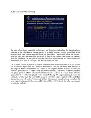 (Refer Slide Time: 00:14:19 min)
But most of the times especially for highways we do not normally place the slab directly on
subgrade so we either have a granular surface or granular base or a cement treated base so the
cement treated base plus the subgrade forms the foundation. There is slab below that you may
have one layer, two layers or three layers and all these layers that are there below the slab they
form the foundation. So we have to have one equivalent parameter that is k value representing
the strength of all three or four layers that we have below the slab.
For example, if there is granular or cement treated subbase over subgrade the effective k value
can be obtained if you know the k value of the subgrade. That is if you know the CBR value of
the subgrade then we can estimate the k value of the subgrade and the effective k value over
untreated granular layer of subbase with different thicknesses. That means over the subgrade if
you place granular subbase of different thicknesses say 15cm so if a 15cm thick untreated
granular layer of subbase is placed over a subgrade having 5.6 kg per centimeter square per
centimeter k value then the combined k value of both these layers subgrade of 5.6 and 15cm
granular subbase will be 6.3. Similarly, if a 15cm thick cement treated subbase is used on this
same type of subgrade then the combined k value will be 17.3. So this is the value we are going
to use in the analysis.
10
 
