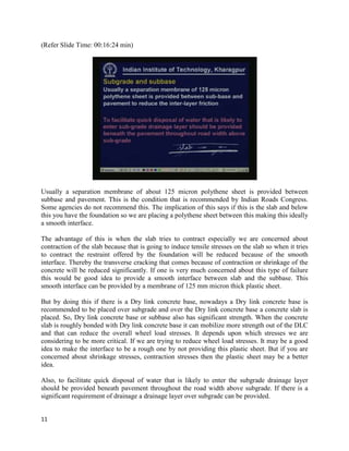 (Refer Slide Time: 00:16:24 min)
Usually a separation membrane of about 125 micron polythene sheet is provided between
subbase and pavement. This is the condition that is recommended by Indian Roads Congress.
Some agencies do not recommend this. The implication of this says if this is the slab and below
this you have the foundation so we are placing a polythene sheet between this making this ideally
a smooth interface.
The advantage of this is when the slab tries to contract especially we are concerned about
contraction of the slab because that is going to induce tensile stresses on the slab so when it tries
to contract the restraint offered by the foundation will be reduced because of the smooth
interface. Thereby the transverse cracking that comes because of contraction or shrinkage of the
concrete will be reduced significantly. If one is very much concerned about this type of failure
this would be good idea to provide a smooth interface between slab and the subbase. This
smooth interface can be provided by a membrane of 125 mm micron thick plastic sheet.
But by doing this if there is a Dry link concrete base, nowadays a Dry link concrete base is
recommended to be placed over subgrade and over the Dry link concrete base a concrete slab is
placed. So, Dry link concrete base or subbase also has significant strength. When the concrete
slab is roughly bonded with Dry link concrete base it can mobilize more strength out of the DLC
and that can reduce the overall wheel load stresses. It depends upon which stresses we are
considering to be more critical. If we are trying to reduce wheel load stresses. It may be a good
idea to make the interface to be a rough one by not providing this plastic sheet. But if you are
concerned about shrinkage stresses, contraction stresses then the plastic sheet may be a better
idea.
Also, to facilitate quick disposal of water that is likely to enter the subgrade drainage layer
should be provided beneath pavement throughout the road width above subgrade. If there is a
significant requirement of drainage a drainage layer over subgrade can be provided.
11
 