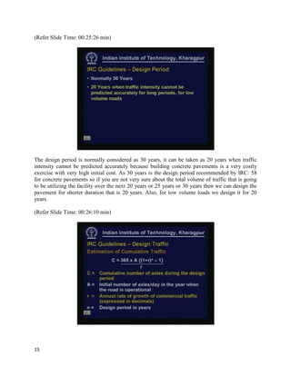 (Refer Slide Time: 00:25:26 min)
The design period is normally considered as 30 years, it can be taken as 20 years when traffic
intensity cannot be predicted accurately because building concrete pavements is a very costly
exercise with very high initial cost. As 30 years is the design period recommended by IRC: 58
for concrete pavements so if you are not very sure about the total volume of traffic that is going
to be utilizing the facility over the next 20 years or 25 years or 30 years then we can design the
pavement for shorter duration that is 20 years. Also, for low volume loads we design it for 20
years.
(Refer Slide Time: 00:26:10 min)
15
 