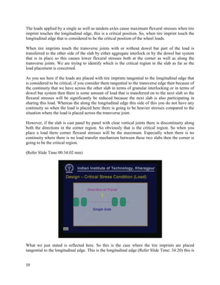 The loads applied by a single as well as tandem axles cause maximum flexural stresses when tire
imprint touches the longitudinal edge, this is a critical position. So, when tire imprint touch the
longitudinal edge that is considered to be the critical position of the wheel loads.
When tire imprints touch the transverse joints with or without dowel bar part of the load is
transferred to the other side of the slab by either aggregate interlock or by the dowel bar system
that is in place so this causes lower flexural stresses both at the corner as well as along the
transverse joints. We are trying to identify which is the critical region in the slab as far as the
load placement is concerned.
As you see here if the loads are placed with tire imprints tangential to the longitudinal edge that
is considered to be critical, if you consider them tangential to the transverse edge then because of
the continuity that we have across the other slab in terms of granular interlocking or in terms of
dowel bar system then there is some amount of load that is transferred on to the next slab so the
flexural stresses will be significantly be reduced because the next slab is also participating in
sharing this load. Whereas the along the longitudinal edge this side of this you do not have any
continuity so when the load is placed here there is going to be heavier stresses compared to the
situation where the load is placed across the transverse joint.
However, if the slab is cast panel by panel with clear vertical joints there is discontinuity along
both the directions in the corner region. So obviously that is the critical region. So when you
place a load there corner flexural stresses will be the maximum. Especially when there is no
continuity where there is no load transfer mechanism between these two slabs then the corner is
going to be the critical region.
(Refer Slide Time 00:34:02 min)
What we just stated is reflected here. So this is the case where the tire imprints are placed
tangential to the longitudinal edge. This is the longitudinal edge (Refer Slide Time: 34:20) this is
19
 