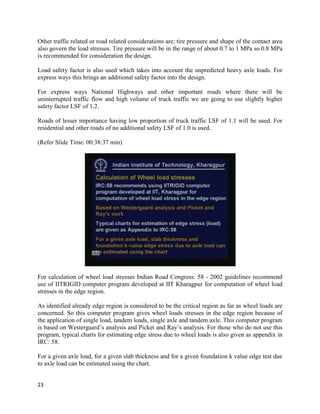 Other traffic related or road related considerations are; tire pressure and shape of the contact area
also govern the load stresses. Tire pressure will be in the range of about 0.7 to 1 MPa so 0.8 MPa
is recommended for consideration the design.
Load safety factor is also used which takes into account the unpredicted heavy axle loads. For
express ways this brings an additional safety factor into the design.
For express ways National Highways and other important roads where there will be
uninterrupted traffic flow and high volume of truck traffic we are going to use slightly higher
safety factor LSF of 1.2.
Roads of lesser importance having low proportion of truck traffic LSF of 1.1 will be used. For
residential and other roads of no additional safety LSF of 1.0 is used.
(Refer Slide Time: 00:38:37 min)
For calculation of wheel load stresses Indian Road Congress: 58 - 2002 guidelines recommend
use of IITRIGID computer program developed at IIT Kharagpur for computation of wheel load
stresses in the edge region.
As identified already edge region is considered to be the critical region as far as wheel loads are
concerned. So this computer program gives wheel loads stresses in the edge region because of
the application of single load, tandem loads, single axle and tandem axle. This computer program
is based on Westergaard’s analysis and Picket and Ray’s analysis. For those who do not use this
program, typical charts for estimating edge stress due to wheel loads is also given as appendix in
IRC: 58.
For a given axle load, for a given slab thickness and for a given foundation k value edge test due
to axle load can be estimated using the chart.
23
 