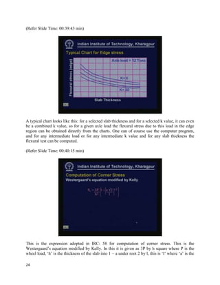 (Refer Slide Time: 00:39:43 min)
A typical chart looks like this: for a selected slab thickness and for a selected k value, it can even
be a combined k value, so for a given axle load the flexural stress due to this load in the edge
region can be obtained directly from the charts. One can of course use the computer program,
and for any intermediate load or for any intermediate k value and for any slab thickness the
flexural test can be computed.
(Refer Slide Time: 00:40:15 min)
This is the expression adopted in IRC: 58 for computation of corner stress. This is the
Westergaard’s equation modified by Kelly. In this it is given as 3P by h square where P is the
wheel load, ‘h’ is the thickness of the slab into 1 – a under root 2 by l, this is ‘l’ where ‘a’ is the
24
 