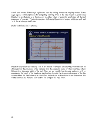 wheel load stresses in the edge region and also the curling stresses or warping stresses in the
edge region. So the expression for computing warping stress in the edge region is given using
Bradbury’s coefficients as a function of modulus value of concrete, coefficient of thermal
expansion of concrete ‘t’ is the temperature differential from top to bottom within the slab and
‘c’ is the Bradbury’s coefficient.
(Refer Slide Time: 00:44:23 min)
Bradbury coefficient as we have seen in the lesson on analysis of concrete pavements can be
obtained from the dimension of the slab and from the parameter radius of relative stiffness where
B is the free length or width of the slab. Since we are considering the edge region we will be
considering the length of the slab in the longitudinal direction. So, from the dimension of the slab
we can obtain the coefficient to be considered and this can be substituted in the expression that
we have seen in the previous slide and we can compute the edge stress.
28
 