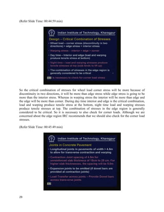 (Refer Slide Time: 00:44:59 min)
So the critical combination of stresses for wheel load corner stress will be more because of
discontinuity in two directions, it will be more than edge stress while edge stress is going to be
more than the interior stress. Whereas in warping stress the interior will be more than edge and
the edge will be more than corner. During day time interior and edge is the critical combination,
load and warping produce tensile stress at the bottom, night time load and warping stresses
produce tensile stresses at top. The combination of stresses in the edge region is generally
considered to be critical. So it is necessary to also check for corner loads. Although we are
concerned about the edge region IRC recommends that we should also check for the corner load
stresses.
(Refer Slide Time: 00:45:49 min)
29
 