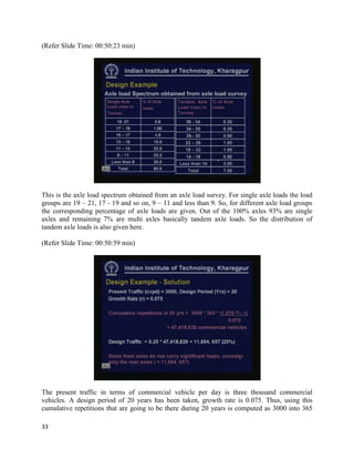 (Refer Slide Time: 00:50:23 min)
This is the axle load spectrum obtained from an axle load survey. For single axle loads the load
groups are 19 – 21, 17 - 19 and so on, 9 – 11 and less than 9. So, for different axle load groups
the corresponding percentage of axle loads are given. Out of the 100% axles 93% are single
axles and remaining 7% are multi axles basically tandem axle loads. So the distribution of
tandem axle loads is also given here.
(Refer Slide Time: 00:50:59 min)
The present traffic in terms of commercial vehicle per day is three thousand commercial
vehicles. A design period of 20 years has been taken, growth rate is 0.075. Thus, using this
cumulative repetitions that are going to be there during 20 years is computed as 3000 into 365
33
 