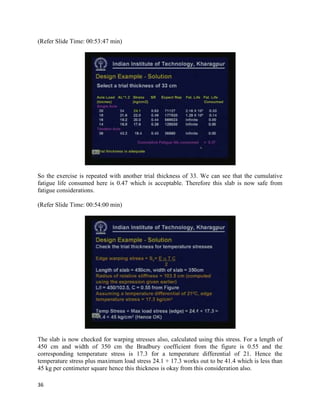 (Refer Slide Time: 00:53:47 min)
So the exercise is repeated with another trial thickness of 33. We can see that the cumulative
fatigue life consumed here is 0.47 which is acceptable. Therefore this slab is now safe from
fatigue considerations.
(Refer Slide Time: 00:54:00 min)
The slab is now checked for warping stresses also, calculated using this stress. For a length of
450 cm and width of 350 cm the Bradbury coefficient from the figure is 0.55 and the
corresponding temperature stress is 17.3 for a temperature differential of 21. Hence the
temperature stress plus maximum load stress 24.1 + 17.3 works out to be 41.4 which is less than
45 kg per centimeter square hence this thickness is okay from this consideration also.
36
 