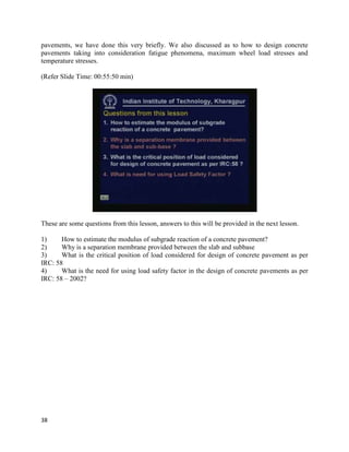 pavements, we have done this very briefly. We also discussed as to how to design concrete
pavements taking into consideration fatigue phenomena, maximum wheel load stresses and
temperature stresses.
(Refer Slide Time: 00:55:50 min)
These are some questions from this lesson, answers to this will be provided in the next lesson.
1) How to estimate the modulus of subgrade reaction of a concrete pavement?
2) Why is a separation membrane provided between the slab and subbase
3) What is the critical position of load considered for design of concrete pavement as per
IRC: 58
4) What is the need for using load safety factor in the design of concrete pavements as per
IRC: 58 – 2002?
38
 