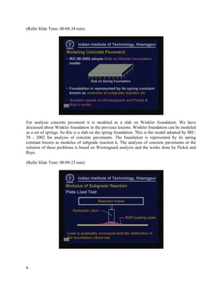 (Refer Slide Time: 00:08:34 min)
For analysis concrete pavement it is modeled as a slab on Winkler foundation. We have
discussed about Winkler foundation in the previous lessons. Winkler foundation can be modeled
as a set of springs. So this is a slab on the spring foundation. This is the model adopted by IRC:
58 - 2002 for analysis of concrete pavements. The foundation is represented by its spring
constant known as modulus of subgrade reaction k. The analysis of concrete pavements or the
solution of these problems is based on Westergaard analysis and the works done by Picket and
Rays.
(Refer Slide Time: 00:09:23 min)
6
 