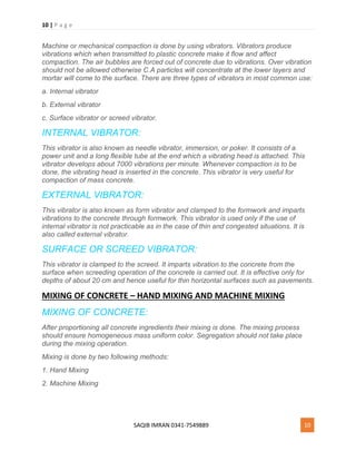 10 | P a g e
SAQIB IMRAN 0341-7549889 10
Machine or mechanical compaction is done by using vibrators. Vibrators produce
vibrations which when transmitted to plastic concrete make it flow and affect
compaction. The air bubbles are forced out of concrete due to vibrations. Over vibration
should not be allowed otherwise C.A particles will concentrate at the lower layers and
mortar will come to the surface. There are three types of vibrators in most common use:
a. Internal vibrator
b. External vibrator
c. Surface vibrator or screed vibrator.
INTERNAL VIBRATOR:
This vibrator is also known as needle vibrator, immersion, or poker. It consists of a
power unit and a long flexible tube at the end which a vibrating head is attached. This
vibrator develops about 7000 vibrations per minute. Whenever compaction is to be
done, the vibrating head is inserted in the concrete. This vibrator is very useful for
compaction of mass concrete.
EXTERNAL VIBRATOR:
This vibrator is also known as form vibrator and clamped to the formwork and imparts
vibrations to the concrete through formwork. This vibrator is used only if the use of
internal vibrator is not practicable as in the case of thin and congested situations. It is
also called external vibrator.
SURFACE OR SCREED VIBRATOR:
This vibrator is clamped to the screed. It imparts vibration to the concrete from the
surface when screeding operation of the concrete is carried out. It is effective only for
depths of about 20 cm and hence useful for thin horizontal surfaces such as pavements.
MIXING OF CONCRETE – HAND MIXING AND MACHINE MIXING
MIXING OF CONCRETE:
After proportioning all concrete ingredients their mixing is done. The mixing process
should ensure homogeneous mass uniform color. Segregation should not take place
during the mixing operation.
Mixing is done by two following methods:
1. Hand Mixing
2. Machine Mixing
 