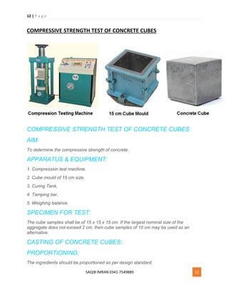 12 | P a g e
SAQIB IMRAN 0341-7549889 12
COMPRESSIVE STRENGTH TEST OF CONCRETE CUBES
COMPRESSIVE STRENGTH TEST OF CONCRETE CUBES:
AIM:
To determine the compressive strength of concrete.
APPARATUS & EQUIPMENT:
1. Compression test machine,
2. Cube mould of 15 cm size,
3. Curing Tank,
4. Tamping bar,
5. Weighing balance.
SPECIMEN FOR TEST:
The cube samples shall be of 15 x 15 x 15 cm. If the largest nominal size of the
aggregate does not exceed 2 cm, then cube samples of 10 cm may be used as an
alternative.
CASTING OF CONCRETE CUBES:
PROPORTIONING:
The ingredients should be proportioned as per design standard.
 