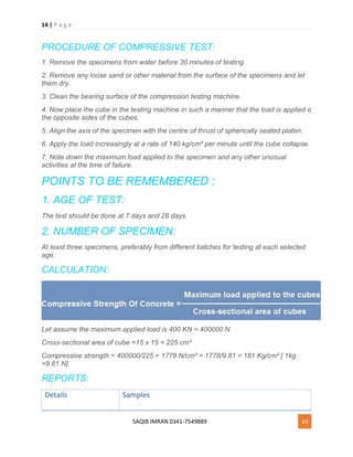 14 | P a g e
SAQIB IMRAN 0341-7549889 14
PROCEDURE OF COMPRESSIVE TEST:
1. Remove the specimens from water before 30 minutes of testing.
2. Remove any loose sand or other material from the surface of the specimens and let
them dry.
3. Clean the bearing surface of the compression testing machine.
4. Now place the cube in the testing machine in such a manner that the load is applied o
the opposite sides of the cubes.
5. Align the axis of the specimen with the centre of thrust of spherically seated platen.
6. Apply the load increasingly at a rate of 140 kg/cm² per minute until the cube collapse.
7. Note down the maximum load applied to the specimen and any other unusual
activities at the time of failure.
POINTS TO BE REMEMBERED :
1. AGE OF TEST:
The test should be done at 7 days and 28 days.
2. NUMBER OF SPECIMEN:
At least three specimens, preferably from different batches for testing at each selected
age.
CALCULATION:
Let assume the maximum applied load is 400 KN = 400000 N
Cross-sectional area of cube =15 x 15 = 225 cm²
Compressive strength = 400000/225 = 1778 N/cm² = 1778/9.81 = 181 Kg/cm² [ 1kg
=9.81 N]
REPORTS:
Details Samples
 