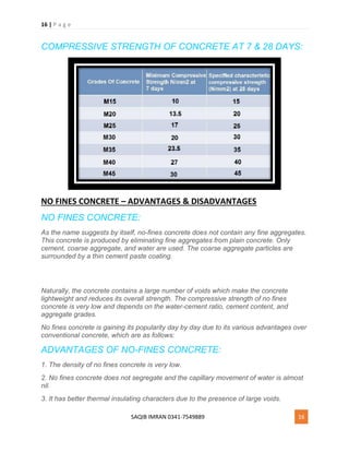 16 | P a g e
SAQIB IMRAN 0341-7549889 16
COMPRESSIVE STRENGTH OF CONCRETE AT 7 & 28 DAYS:
NO FINES CONCRETE – ADVANTAGES & DISADVANTAGES
NO FINES CONCRETE:
As the name suggests by itself, no-fines concrete does not contain any fine aggregates.
This concrete is produced by eliminating fine aggregates from plain concrete. Only
cement, coarse aggregate, and water are used. The coarse aggregate particles are
surrounded by a thin cement paste coating.
Naturally, the concrete contains a large number of voids which make the concrete
lightweight and reduces its overall strength. The compressive strength of no fines
concrete is very low and depends on the water-cement ratio, cement content, and
aggregate grades.
No fines concrete is gaining its popularity day by day due to its various advantages over
conventional concrete, which are as follows:
ADVANTAGES OF NO-FINES CONCRETE:
1. The density of no fines concrete is very low.
2. No fines concrete does not segregate and the capillary movement of water is almost
nil.
3. It has better thermal insulating characters due to the presence of large voids.
 