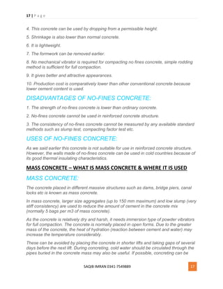 17 | P a g e
SAQIB IMRAN 0341-7549889 17
4. This concrete can be used by dropping from a permissible height.
5. Shrinkage is also lower than normal concrete.
6. It is lightweight.
7. The formwork can be removed earlier.
8. No mechanical vibrator is required for compacting no fines concrete, simple rodding
method is sufficient for full compaction.
9. It gives better and attractive appearances.
10. Production cost is comparatively lower than other conventional concrete because
lower cement content is used.
DISADVANTAGES OF NO-FINES CONCRETE:
1. The strength of no-fines concrete is lower than ordinary concrete.
2. No-fines concrete cannot be used in reinforced concrete structure.
3. The consistency of no-fines concrete cannot be measured by any available standard
methods such as slump test, compacting factor test etc.
USES OF NO-FINES CONCRETE:
As we said earlier this concrete is not suitable for use in reinforced concrete structure.
However, the walls made of no-fines concrete can be used in cold countries because of
its good thermal insulating characteristics.
MASS CONCRETE – WHAT IS MASS CONCRETE & WHERE IT IS USED
MASS CONCRETE:
The concrete placed in different massive structures such as dams, bridge piers, canal
locks etc is known as mass concrete.
In mass concrete, larger size aggregates (up to 150 mm maximum) and low slump (very
stiff consistency) are used to reduce the amount of cement in the concrete mix
(normally 5 bags per m3 of mass concrete).
As the concrete is relatively dry and harsh, it needs immersion type of powder vibrators
for full compaction. The concrete is normally placed in open forms. Due to the greater
mass of the concrete, the heat of hydration (reaction between cement and water) may
increase the temperature considerably.
These can be avoided by placing the concrete in shorter lifts and taking gaps of several
days before the next lift. During concreting, cold water should be circulated through the
pipes buried in the concrete mass may also be useful. If possible, concreting can be
 