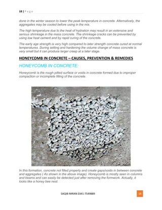 18 | P a g e
SAQIB IMRAN 0341-7549889 18
done in the winter season to lower the peak temperature in concrete. Alternatively, the
aggregates may be cooled before using in the mix.
The high temperature due to the heat of hydration may result in an extensive and
serious shrinkage in the mass concrete. The shrinkage cracks can be prevented by
using low heat cement and by rapid curing of the concrete.
The early age strength is very high compared to later strength concrete cured at normal
temperatures. During setting and hardening the volume change of mass concrete is
very small but it can produce larger creep at a later stage.
HONEYCOMB IN CONCRETE – CAUSES, PREVENTION & REMEDIES
HONEYCOMB IN CONCRETE:
Honeycomb is the rough pitted surface or voids in concrete formed due to improper
compaction or incomplete filling of the concrete.
In this formation, concrete not filled properly and create gaps/voids in between concrete
and aggregates ( As shown in the above image). Honeycomb is mostly seen in columns
and beams and can easily be detected just after removing the formwork. Actually, it
looks like a honey bee nest.
 