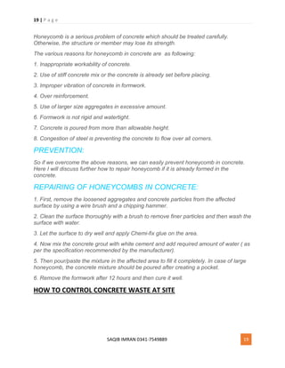 19 | P a g e
SAQIB IMRAN 0341-7549889 19
Honeycomb is a serious problem of concrete which should be treated carefully.
Otherwise, the structure or member may lose its strength.
The various reasons for honeycomb in concrete are as following:
1. Inappropriate workability of concrete.
2. Use of stiff concrete mix or the concrete is already set before placing.
3. Improper vibration of concrete in formwork.
4. Over reinforcement.
5. Use of larger size aggregates in excessive amount.
6. Formwork is not rigid and watertight.
7. Concrete is poured from more than allowable height.
8. Congestion of steel is preventing the concrete to flow over all corners.
PREVENTION:
So if we overcome the above reasons, we can easily prevent honeycomb in concrete.
Here I will discuss further how to repair honeycomb if it is already formed in the
concrete.
REPAIRING OF HONEYCOMBS IN CONCRETE:
1. First, remove the loosened aggregates and concrete particles from the affected
surface by using a wire brush and a chipping hammer.
2. Clean the surface thoroughly with a brush to remove finer particles and then wash the
surface with water.
3. Let the surface to dry well and apply Chemi-fix glue on the area.
4. Now mix the concrete grout with white cement and add required amount of water ( as
per the specification recommended by the manufacturer).
5. Then pour/paste the mixture in the affected area to fill it completely. In case of large
honeycomb, the concrete mixture should be poured after creating a pocket.
6. Remove the formwork after 12 hours and then cure it well.
HOW TO CONTROL CONCRETE WASTE AT SITE
 