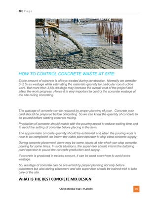 20 | P a g e
SAQIB IMRAN 0341-7549889 20
HOW TO CONTROL CONCRETE WASTE AT SITE:
Some amount of concrete is always wasted during construction. Normally we consider
3- 5 % as wastage while estimating the materials quantity for particular construction
work. But more than 3-5% wastage may increase the overall cost of the project and
affect the work progress. Hence it is very important to control the concrete wastage at
the site during concreting.
The wastage of concrete can be reduced by proper planning of pour. Concrete pour
card should be prepared before concreting. So we can know the quantity of concrete to
be poured before starting concrete mixing.
Production of concrete should match with the pouring speed to reduce waiting time and
to avoid the setting of concrete before placing in the form.
The approximate concrete quantity should be estimated and when the pouring work is
near to be completed, do inform the batch plant operator to stop extra concrete supply.
During concrete placement, there may be some issues at site which can stop concrete
pouring for some times. In such situations, the supervisor should inform the batching
plant operator to pause the concrete production and supply.
If concrete is produced in excess amount, it can be used elsewhere to avoid extra
wastage.
So, wastage of concrete can be prevented by proper planning not only before
placement but also during placement and site supervisor should be trained well to take
care of the site.
WHAT IS THE BEST CONCRETE MIX DESIGN
 
