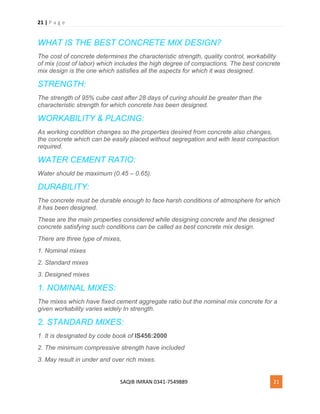 21 | P a g e
SAQIB IMRAN 0341-7549889 21
WHAT IS THE BEST CONCRETE MIX DESIGN?
The cost of concrete determines the characteristic strength, quality control, workability
of mix (cost of labor) which includes the high degree of compactions. The best concrete
mix design is the one which satisfies all the aspects for which it was designed.
STRENGTH:
The strength of 95% cube cast after 28 days of curing should be greater than the
characteristic strength for which concrete has been designed.
WORKABILITY & PLACING:
As working condition changes so the properties desired from concrete also changes,
the concrete which can be easily placed without segregation and with least compaction
required.
WATER CEMENT RATIO:
Water should be maximum (0.45 – 0.65).
DURABILITY:
The concrete must be durable enough to face harsh conditions of atmosphere for which
it has been designed.
These are the main properties considered while designing concrete and the designed
concrete satisfying such conditions can be called as best concrete mix design.
There are three type of mixes,
1. Nominal mixes
2. Standard mixes
3. Designed mixes
1. NOMINAL MIXES:
The mixes which have fixed cement aggregate ratio but the nominal mix concrete for a
given workability varies widely In strength.
2. STANDARD MIXES:
1. It is designated by code book of IS456:2000
2. The minimum compressive strength have included
3. May result in under and over rich mixes.
 