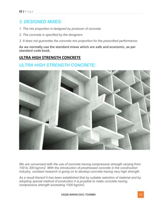 22 | P a g e
SAQIB IMRAN 0341-7549889 22
3. DESIGNED MIXES:
1. The mix proportion is designed by producer of concrete
2. The concrete is specified by the designers
3. It does not guarantee the concrete mix proportion for the prescribed performance.
As we normally use the standard mixes which are safe and economic, as per
standard code book.
ULTRA HIGH STRENGTH CONCRETE
ULTRA HIGH STRENGTH CONCRETE:
We are conversant with the use of concrete having compressive strength varying from
100 to 300 kg/cm2. With the introduction of prestressed concrete in the construction
industry, constant research is going on to develop concrete having very high strength.
As a result thereof it has been established that by suitable selection of material and by
adopting special method of production it is possible to make concrete having
compressive strength exceeding 1000 kg/cm2.
 