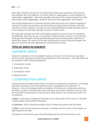 23 | P a g e
SAQIB IMRAN 0341-7549889 23
Ultra high strength concrete can be produced by improved compaction (By pressure
and vibration etc) and adhesion of cement matrix to aggregates or by the adoption of
cementitious aggregates. Ultra high strength concrete can be easily produced by using
high quality coarse aggregates, synthetic aluminous fine aggregates, and cement.
Use of high temperature to increase the lime silica bond and use of spiral wrapping of
concrete to induce triaxial stress are the techniques being tried to develop ultra high
strength concrete. Polymer concrete can be superplasticised concrete also get covered
in the category of ultra high strength concrete to some extent.
By using high strength concrete, load bearing capacity of columns can be increased
considerably. Hence by its use, it is possible to adopt slender columns in multi storied
buildings which besides looking aesthetically good also permits greater utilization of
useful floor space. On account of its high compressive as well as tensile strength, this
type of concrete finds wide application in prestressed concrete.
TYPES OF JOINTS IN CONCRETE
CONCRETE JOINTS:
Except in small jobs, it is not possible to place concrete in one continuous operation.
Joints are also required for functional consideration of the structure. Concrete joints can
be classified under following categories:
1. Construction Joints.
2. Expansion Joints.
3. Contraction Joints.
4. Warping Joints.
1. CONSTRUCTION JOINTS:
These joints are provided where there is a break in construction programme. Concreting
operation should be so planned that the work is completed in one operation. If,
however, it has to be stopped before completion of entire work, construction joints are
provided. Location of construction joints should be such that it interferes minimum with
the functional characteristics of the structure. Best locations for construction joints are
as following:
i) Beam: Joint may be located at mid-span or over the center of the column in direction
at right angles to the length of the beam.
ii) Columns: Joints should be located a few cm below its junction with the beam.
iii) Slab: Joints may be placed at mid span or directly over the center of the beams, at
right angles to the slab.
Formwork for construction joint should be placed at the end of each day’s work.
 