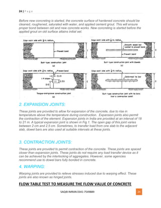 24 | P a g e
SAQIB IMRAN 0341-7549889 24
Before new concreting is started, the concrete surface of hardened concrete should be
cleaned, roughened, saturated with water, and applied cement grout. This will ensure
proper bond between old and new concrete works. New concreting is started before the
applied grout on old surface attains initial set.
2. EXPANSION JOINTS:
These joints are provided to allow for expansion of the concrete, due to rise in
temperature above the temperature during construction. Expansion joints also permit
the contraction of the element. Expansion joints in India are provided at an interval of 18
to 21 m. A typical expansion joint is shown in Fig 1. The open gap of this joint varies
between 2 cm and 2.5 cm. Sometimes, to transfer load from one slab to the adjacent
slab, dowel bars are also used at suitable intervals at these joints.
3. CONTRACTION JOINTS:
These joints are provided to permit contraction of the concrete. These joints are spaced
closer than expansion joints. These joints do not require any load transfer device as it
can be achieved by the interlocking of aggregates. However, some agencies
recommend use to dowel bars fully bonded in concrete.
4. WARPING:
Warping joints are provided to relieve stresses induced due to warping effect. These
joints are also known as hinged joints.
FLOW TABLE TEST TO MEASURE THE FLOW VALUE OF CONCRETE
 