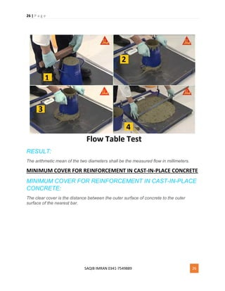 26 | P a g e
SAQIB IMRAN 0341-7549889 26
RESULT:
The arithmetic mean of the two diameters shall be the measured flow in millimeters.
MINIMUM COVER FOR REINFORCEMENT IN CAST-IN-PLACE CONCRETE
MINIMUM COVER FOR REINFORCEMENT IN CAST-IN-PLACE
CONCRETE:
The clear cover is the distance between the outer surface of concrete to the outer
surface of the nearest bar.
 