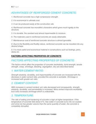 3 | P a g e
SAQIB IMRAN 0341-7549889 3
ADVANTAGES OF REINFORCED CEMENT CONCRETE:
1. Reinforced concrete has a high compressive strength.
2. It is economical in ultimate cost.
3. It can be produced easily at the construction site.
4. Reinforced concrete has monolithic characters which gives much rigidity to the
structure.
5. It is durable, fire resistant and almost impermeable to moisture.
6. The materials used in reinforced concrete are easily obtainable.
7. Maintenance cost of reinforced concrete structure is almost ignorable.
8. Due to the flexibility and fluidity nature, reinforced concrete can be moulded into any
desired shape.
9. It is most useful and economical material in constructions such as footings, piers,
damp etc.
FACTORS AFFECTING PROPERTIES OF CONCRETE
FACTORS AFFECTING PROPERTIES OF CONCRETE:
The factors which affect the properties of concrete (workability, bond strength, tensile
strength, creep, shrinkage, bleeding, segregation, etc) are described below.
1. WATER-CEMENT RATIO:
Strength elasticity, durability, and impermeability of concrete are increased with the
decrease in water-cement ratio, provided the concrete is workable. Shrinkage is
increased with greater w/c ratio.
2. CEMENT CONTENT:
With increases in cement content, w/c ratio decreased and consequently, strength,
elasticity, durability, and permeability is increased. More cement improves workability
but it also increases shrinkage which is undesirable.
3. TEMPERATURE:
The rate of setting and hardening of concrete is high at higher temperature. If the
temperature of concrete falls below 0°C, free water in concrete turns into ice crystals
and since ice has greater volume than the same quantity of water, the concrete is
completely disrupted.
 