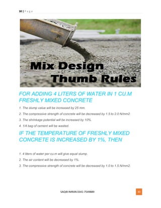 30 | P a g e
SAQIB IMRAN 0341-7549889 30
FOR ADDING 4 LITERS OF WATER IN 1 CU.M
FRESHLY MIXED CONCRETE
1. The slump value will be increased by 25 mm.
2. The compressive strength of concrete will be decreased by 1.5 to 2.0 N/mm2
3. The shrinkage potential will be increased by 10%.
4. 1/4 bag of cement will be wasted.
IF THE TEMPERATURE OF FRESHLY MIXED
CONCRETE IS INCREASED BY 1%, THEN
1. 4 liters of water per cu.m will give equal slump.
2. The air content will be decreased by 1%.
3. The compressive strength of concrete will be decreased by 1.0 to 1.5 N/mm2.
 