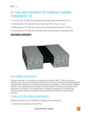 31 | P a g e
SAQIB IMRAN 0341-7549889 31
IF THE AIR CONTENT OF FRESHLY MIXED
CONCRETE IS
1. Increased by 1% then the compressive strength will be decreased by 5 %.
2. Decreased by 1%, yield will be decreased by 0.03 cu.m per 1 cu.m.
3. Decreased by 1%, then the slump value will be decreased about 12.5 mm.
4. Decreased by 1%, then the durability of the concrete will be reduced by 10%.
POLYMER CONCRETE
POLYMER CONCRETE:
Polymer concrete is an ordinary concrete produced with OPC ( Ordinary portland
cement) wet cured and inseminated with liquid or vaporous chemical compound (Methyl
methacrylate monomer) and polymerized by gamma radiation or with chemical initiated
implies, i.e by utilizing thermal catalytic method (Adding 3% Benzoyl peroxide) to the
monomer as a catalyst. The impregnation is helped by drying the concrete at an
extreme temperature by evacuations and absorbing the monomer under limited
pressure.
TYPES OF POLYMER CONCRETE:
Polymer concrete can be classified in following three categories:
1. Polymer impregnated concrete (PIC).
 