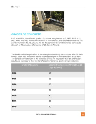 33 | P a g e
SAQIB IMRAN 0341-7549889 33
GRADES OF CONCRETE:
In IS: 456-1978, the different grades of concrete are given as M10, M25, M20, M25,
M30, M35, and M40. In the classification of concrete mix, the letter M denotes the Mix
and the numbers 10, 15, 20, 25, 30, 35, 40 represent the predetermined works cube
strength of 15 cm cubes after curing of 28 days in N/mm2.
The works cube strength refers to the strength achieved by the concrete after 28 days
curing. It can also be defined as the crushing strength of concrete cubes at 28 days.
The compressive strength of the concrete should not be greater than 5% of the test
results are expected to fall. The list of specified concrete grades are given below:
Grade Of Concrete Specified Compressive Strength At 28
Days (N/mm2)
M10 10
M15 15
M20 20
M25 25
M30 30
M35 35
M40 40
 