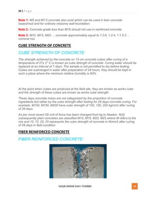 34 | P a g e
SAQIB IMRAN 0341-7549889 34
Note 1: M5 and M7.5 concrete also exist which can be used in lean concrete
bases/mud and for ordinary masonry wall foundation.
Note 2: Concrete grade less than M15 should not use in reinforced concrete.
Note 3: M10, M15, M20…. concrete approximately equal to 1:3:6, 1:2:4, 1:1.5:3…
nominal mix.
CUBE STRENGTH OF CONCRETE
CUBE STRENGTH OF CONCRETE:
The strength achieved by the concrete on 15 cm concrete cubes after curing of a
temperature of 27± 2° C is known as cube strength of concrete. Curing water should be
replaced at an interval of 7 days. The sample is not permitted to dry before testing.
Cubes are submerged in water after preparation of 24 hours, they should be kept in
such a place where the minimum relative humidity is 90%.
At the point when cubes are produced at the field site, they are known as works cube
and the strength of these cubes are known as works cube strength.
These days concrete mixes are not categorized by the proportion of concrete
ingredients but rather by the cube strength after testing for 28 days concrete curing. For
example, M100, M150, M200 have cube strength of 100, 150, 200 kg/cm2 after curing
of 28 days.
As per most recent ISI unit of force has been changed from kg to Newton. N(0)
subsequently plain concretes are classified M10, M15, M20, M25 where M refers to the
mix and 10, 15, 20, 25 represents the cube strength of concrete in N/mm2 after curing
of 28 days in field condition.
FIBER REINFORCED CONCRETE
FIBER REINFORCED CONCRETE:
 
