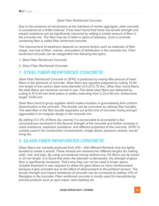 35 | P a g e
SAQIB IMRAN 0341-7549889 35
Steel Fiber Reinforced Concrete.
Due to the presence of microcracks at the interface of mortar-aggregate, plain concrete
is considered as a brittle material. It has been found that these low tensile strength and
impact resistance can be significantly improved by adding a certain amount of fiber in
the concrete mix. The fiber may be of steel or glass of asbestos. Such a concrete
containing fiber is called fiber reinforced concrete.
The improvement of weakness depends on several factors such as materials of fiber,
shape, and size of fiber, volume, and pattern of distribution in the concrete mix. Fiber
reinforced concrete can be categorized into following two types.
1. Steel Fiber Reinforced Concrete.
2. Glass Fiber Reinforced Concrete.
1. STEEL FIBER REINFORCED CONCRETE:
Steel Fiber Reinforced Concrete or SFRC is produced by mixing little amount of steel
fibers in the elements of concrete. Steel fibers are regularly prepared by cutting 10-60
mm length of low carbon steel wires diameter of 0.25-0.75 mm. Other than round fibers,
flat steel fibers are moreover normal in use. Flat sheet steel fibers are delivered by
cutting 0.15-0.40 mm thick plates in widths extending from 0.25-0.90 mm, furthermore
length 10-60 mm.
Steel fibers tend to group together which makes troubles in guaranteeing their uniform
dissemination in the concrete. This trouble can be overcome by utilizing fiber bundles.
The steel fiber in the fiber bundle separates out at the time of concrete mixing and get
aggravated in an irregular design in the concrete mix.
By adding of 2-3% of fibers (by volume) it is conceivable to accomplish a few
circumstances increment in the flexural strength of the concrete and further increase in
crack resistance, explosion resistance, and different properties of the concrete. SFRC is
suitably used in the construction of pavements, bridge decks, pressure vessels, tunnel
lining etc.
2. GLASS FIBER REINFORCED CONCRETE:
Glass fibers are normally produced from 200 – 400 different filaments that are lightly
bonded to create a strand. These strands are sheared into different lengths for making
cloth, mat, and tape. By using conventional mixing method only 2% fibers can be mixed
in 25 mm length. It is found that when the diameter is decreased, the strength of glass
fiber is significantly increased. That’s why they can not be used in longer spans.
Suitable treatment is also required to utilize the glass fibers as micro reinforcement
because it gets corroded due to the effect of alkali present in the portland cement. The
tensile strength and impact resistance of concrete can be increased by adding 10% of
fiberglass in the concrete. Fiber reinforced concrete is mostly used for manufacturing
precast products such as spun pipes, wall cladding etc.
 