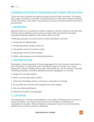 37 | P a g e
SAQIB IMRAN 0341-7549889 37
COMMON CONCRETE PROBLEMS AND THEIR PREVENTION:
There are many problems we might be facing during and after concreting. To produce
high quality concrete we must take some precautions to avoid those common problems
during concreting. In this article, we will discuss common concrete problems and how to
prevent them.
1. BLEEDING:
Bleeding refers to as a tendency of water to appear on the top surface of concrete after
finishing. Due to bleeding some measure of water (with sand particles and other
cementing materials) appears at the surface of the concrete.
Following precautions should be taken to reduce bleeding in concrete.
1. Design the mix appropriately.
2. Include least water content in the mix.
3. Use greater amount of cement content.
4. Use greater amount of fine particles.
5. Utilize a little measure of air entraining admixture.
2. SEGREGATION:
Segregation means separation of coarse aggregates from the concrete surface due to
poor compaction. It is generally seen in the plastic stage of concrete. As a result
honeycomb, laitance, scaling, porous layer, bond failure etc. can be formed in concrete.
Following precautions should be adopted to prevent segregation in concrete.
1. Design the mix appropriately.
2. Never use excessive water content.
3. Take care of handling, placing, and proper compaction of concrete.
4. Do not allow the concrete to be dropped from more heights.
5. Use air entraining admixture.
6. Keep the formwork to be watertight.
3. LAITANCE:
The appearance of cement-sand particles on the surface of freshly placed concrete is
known as laitance. It is mainly occurred due to the bad effect of bleeding and
segregation of concrete. The bond between subsequent layers of concrete becomes
weaker and as a result, laitance is developed.
 