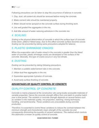 38 | P a g e
SAQIB IMRAN 0341-7549889 38
Following precautions can be taken to stop the occurrence of laitance in concrete.
1. Clay, dust, silt content etc should be removed before mixing the concrete.
2. Water-cement ratio should be maintained properly.
3. Water should not be sprayed on the concrete surface during finishing work.
4. Use well graded fine aggregates in the mix.
5. Add little amount of water reducing admixture in the concrete mix.
4. SCALING:
Scaling is the physical deterioration of concrete in which the surface layer of concrete
broke down, pitted or flaked away. Due to this effect concrete surface becomes worse.
Scaling can be prevented by taking same precautions adopted for laitance.
5. PLASTIC SHRINKAGE CRACKS:
When the evaporation rate of water mixed in the concrete is greater than the bleed
water of concrete, plastic shrinkage cracks are developed on the surface of the
concrete. Basically, this type of cracks occurs in very hot climate.
6. DUSTING:
Dusting can be prevented by taking following precautions.
1. Maintain a suitable water/cement ratio in the concrete.
2. Utilize dust free aggregates in the mix.
3. Guarantee appropriate hydration of concrete.
4. Avoid early surface finishing of concrete.
ADVANTAGES OF QUALITY CONTROL OF CONCRETE
QUALITY CONTROL OF CONCRETE:
Concrete is mainly prepared at the construction site using locally accessible materials of
variable properties. Hence the concrete strength differs from one batch to another batch
over a time period. The variation in concrete strength depends on several factors such
as variation in the materials quality, mix proportion, batching, mixing techniques,
handling, and workmanship. These variations are unavoidable during concrete
production.
Therefore it is essential to control these variations to reduce the contrast between the
minimum strength and characteristic mean strength of the concrete mix and
consequently diminishing the quantity of cement substance. The method which controls
this distinction is known as quality control of concrete.
 